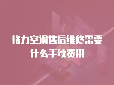 格力空调售后维修需要什么手续费用