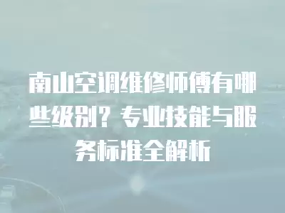 南山空调维修师傅有哪些级别？专业技能与服务标准全解析