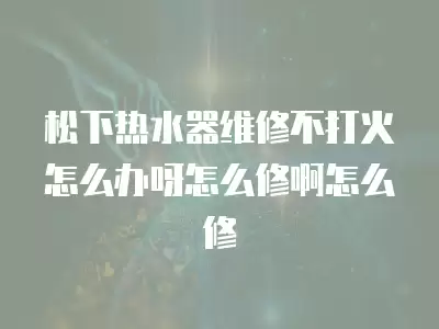 松下热水器维修不打火怎么办呀怎么修啊怎么修