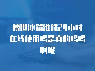 博世冰箱维修24小时在线使用吗是真的吗吗啊呢