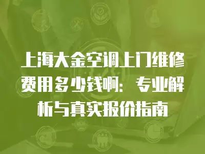 上海大金空调上门维修费用多少钱啊：专业解析与真实报价指南