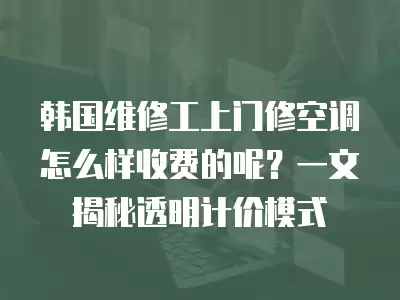 韩国维修工上门修空调怎么样收费的呢？一文揭秘透明计价模式