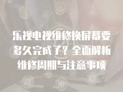乐视电视维修换屏幕要多久完成了？全面解析维修周期与注意事项