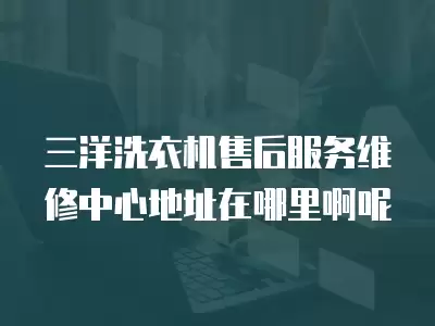 三洋洗衣机售后服务维修中心地址在哪里啊呢