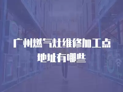 广州燃气灶维修加工点地址有哪些