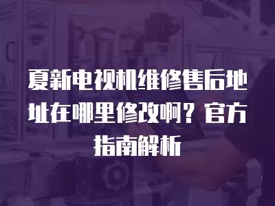 夏新电视机维修售后地址在哪里修改啊？官方指南解析
