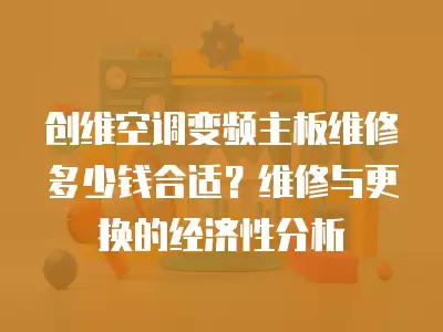 创维空调变频主板维修多少钱合适？维修与更换的经济性分析