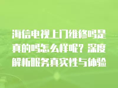 海信电视上门维修吗是真的吗怎么样呢？深度解析服务真实性与体验