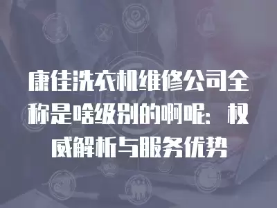 康佳洗衣机维修公司全称是啥级别的啊呢：权威解析与服务优势