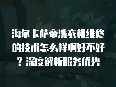 海尔卡萨帝洗衣机维修的技术怎么样啊好不好？深度解析服务优势