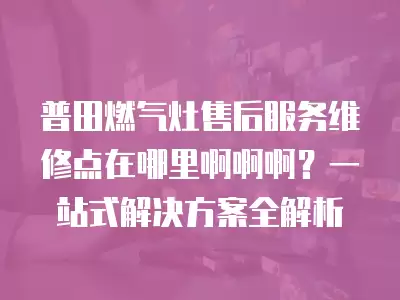 普田燃气灶售后服务维修点在哪里啊啊啊？一站式解决方案全解析