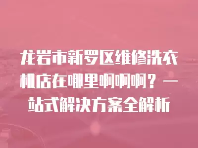 龙岩市新罗区维修洗衣机店在哪里啊啊啊？一站式解决方案全解析