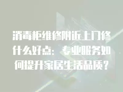 消毒柜维修附近上门修什么好点：专业服务如何提升家居生活品质？