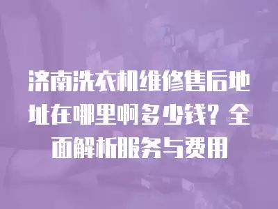济南洗衣机维修售后地址在哪里啊多少钱？全面解析服务与费用