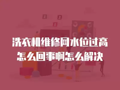 洗衣机维修网水位过高怎么回事啊怎么解决
