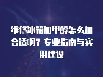 维修冰箱加甲醇怎么加合适啊？专业指南与实用建议