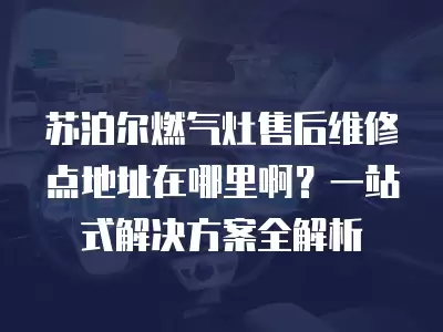 苏泊尔燃气灶售后维修点地址在哪里啊？一站式解决方案全解析