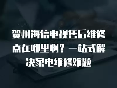 贺州海信电视售后维修点在哪里啊？一站式解决家电维修难题