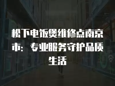 松下电饭煲维修点南京市：专业服务守护品质生活