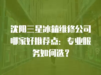沈阳三星冰箱维修公司哪家好推荐点：专业服务如何选？