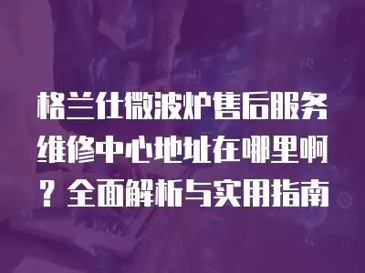 格兰仕微波炉售后服务维修中心地址在哪里啊？全面解析与实用指南