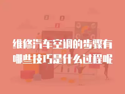 维修汽车空调的步骤有哪些技巧是什么过程呢