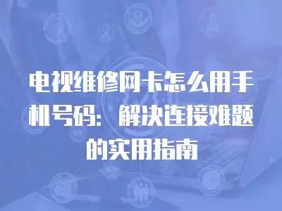 电视维修网卡怎么用手机号码：解决连接难题的实用指南
