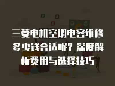 三菱电机空调电容维修多少钱合适呢？深度解析费用与选择技巧