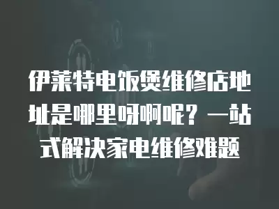 伊莱特电饭煲维修店地址是哪里呀啊呢？一站式解决家电维修难题