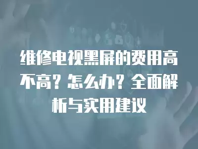 维修电视黑屏的费用高不高？怎么办？全面解析与实用建议