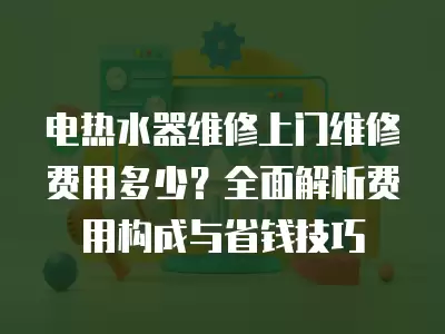 电热水器维修上门维修费用多少？全面解析费用构成与省钱技巧