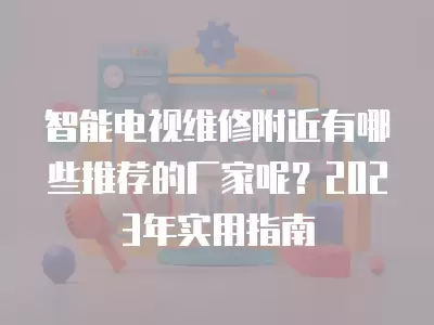 智能电视维修附近有哪些推荐的厂家呢？2023年实用指南