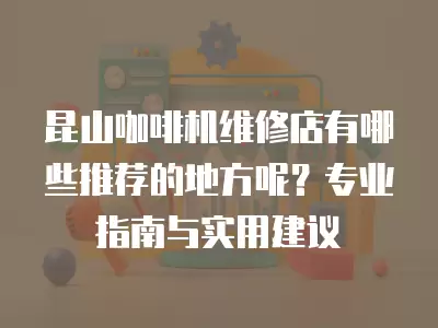 昆山咖啡机维修店有哪些推荐的地方呢？专业指南与实用建议