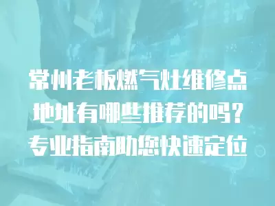 常州老板燃气灶维修点地址有哪些推荐的吗？专业指南助您快速定位