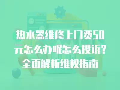 热水器维修上门费50元怎么办呢怎么投诉？全面解析维权指南