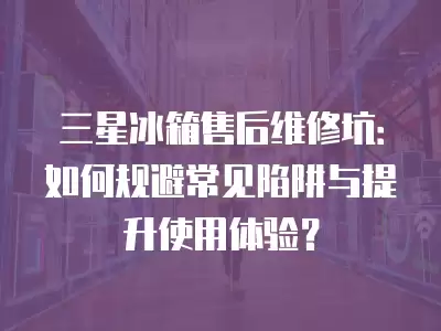 三星冰箱售后维修坑：如何规避常见陷阱与提升使用体验？