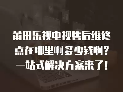 莆田乐视电视售后维修点在哪里啊多少钱啊？一站式解决方案来了！