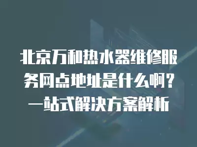 北京万和热水器维修服务网点地址是什么啊？一站式解决方案解析