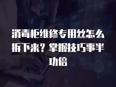 消毒柜维修专用丝怎么拆下来？掌握技巧事半功倍