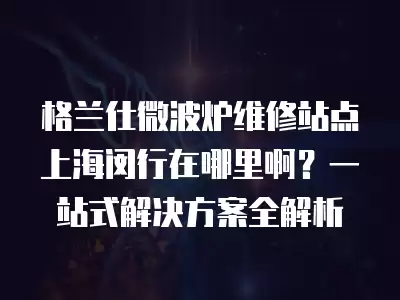 格兰仕微波炉维修站点上海闵行在哪里啊？一站式解决方案全解析