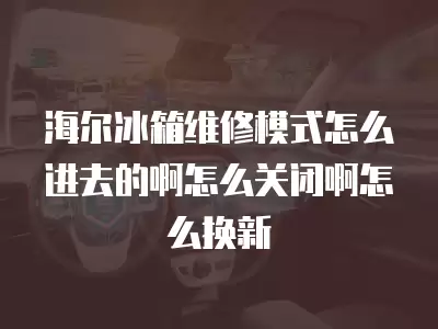 海尔冰箱维修模式怎么进去的啊怎么关闭啊怎么换新