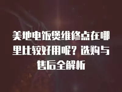 美地电饭煲维修点在哪里比较好用呢？选购与售后全解析