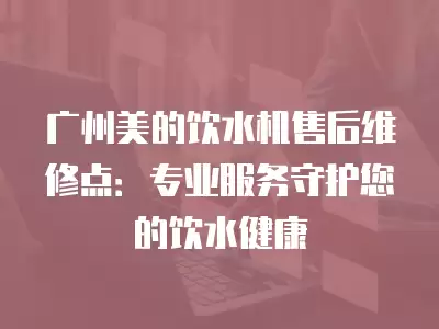 广州美的饮水机售后维修点：专业服务守护您的饮水健康