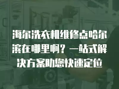 海尔洗衣机维修点哈尔滨在哪里啊？一站式解决方案助您快速定位