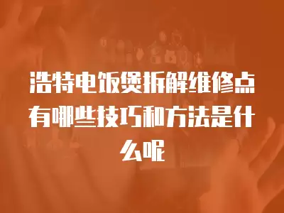 浩特电饭煲拆解维修点有哪些技巧和方法是什么呢