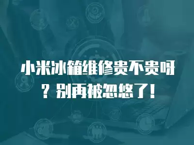 小米冰箱维修贵不贵呀？别再被忽悠了！