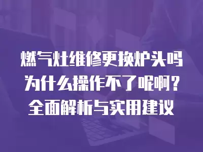 燃气灶维修更换炉头吗为什么操作不了呢啊？全面解析与实用建议
