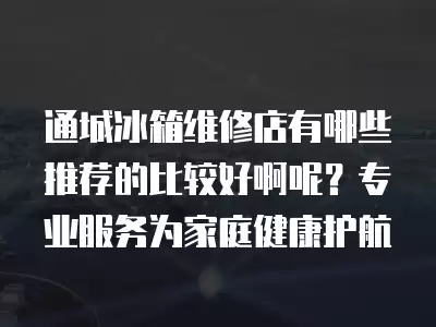通城冰箱维修店有哪些推荐的比较好啊呢？专业服务为家庭健康护航