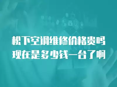 松下空调维修价格贵吗现在是多少钱一台了啊