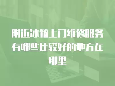 附近冰箱上门维修服务有哪些比较好的地方在哪里